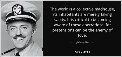 The world is a collective madhouse, its inhabitants are merely faking sanity. It is critical to becoming aware of these aberrations, for pretensions can be the enemy of love.   John Astin on azquotes